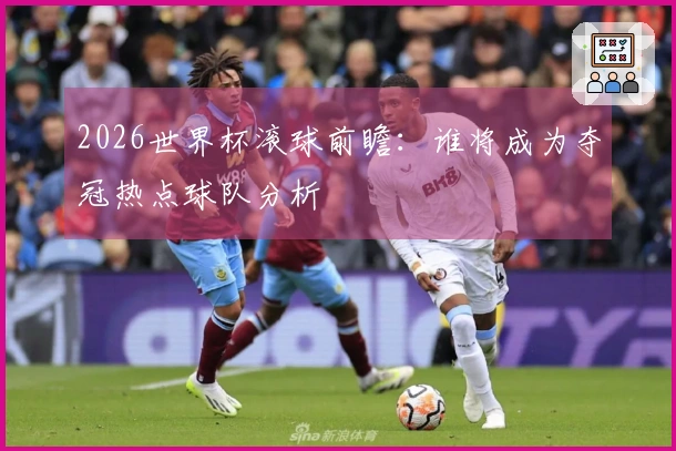 2026世界杯滚球前瞻：谁将成为夺冠热点球队分析