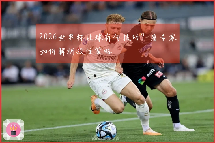 2026世界杯让球有何技巧？看专家如何解析投注策略