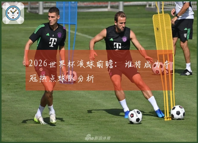2026世界杯滚球前瞻：谁将成为夺冠热点球队分析
